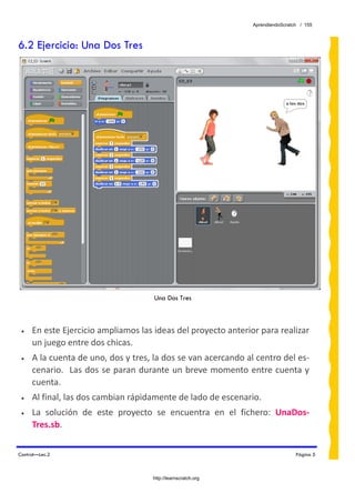 AprendiendoScratch / 155



6.2 Ejercicio: Una Dos Tres




                                     Una Dos Tres



 •   En este Ejercicio ampliamos las ideas del proyecto anterior para realizar 
     un juego entre dos chicas. 
 •   A la cuenta de uno, dos y tres, la dos se van acercando al centro del es‐
     cenario.  Las dos  se paran durante un breve momento entre cuenta y 
     cuenta. 
 •   Al final, las dos cambian rápidamente de lado de escenario. 
 •   La  solución  de  este  proyecto  se  encuentra  en  el  fichero:  UnaDos‐
     Tres.sb.  

Control—Lec.2                                                                   Página 5



                                     http://learnscratch.org
 