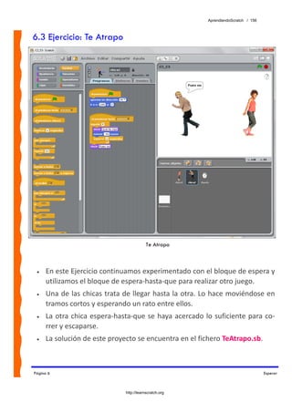 AprendiendoScratch / 156



6.3 Ejercicio: Te Atrapo




                                         Te Atrapo



 •   En este Ejercicio continuamos experimentado con el bloque de espera y 
     utilizamos el bloque de espera‐hasta‐que para realizar otro juego. 
 •   Una de las chicas trata de llegar hasta la otra. Lo hace moviéndose en 
     tramos cortos y esperando un rato entre ellos. 
 •   La  otra  chica espera‐hasta‐que  se haya acercado lo suficiente  para co‐
     rrer y escaparse. 
 •   La solución de este proyecto se encuentra en el fichero TeAtrapo.sb.  



Página 6                                                                            Esperar



                              http://learnscratch.org
 