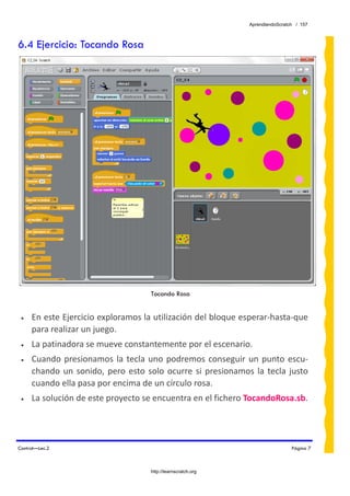 AprendiendoScratch / 157



6.4 Ejercicio: Tocando Rosa




                                       Tocando Rosa


 •   En este Ejercicio exploramos la utilización del bloque esperar‐hasta‐que 
     para realizar un juego. 
 •   La patinadora se mueve constantemente por el escenario.  
 •   Cuando  presionamos  la  tecla  uno  podremos  conseguir  un  punto  escu‐
     chando  un  sonido,  pero  esto  solo  ocurre  si  presionamos  la  tecla  justo 
     cuando ella pasa por encima de un círculo rosa. 
 •   La solución de este proyecto se encuentra en el fichero TocandoRosa.sb.  




Control—Lec.2                                                                        Página 7



                                       http://learnscratch.org
 