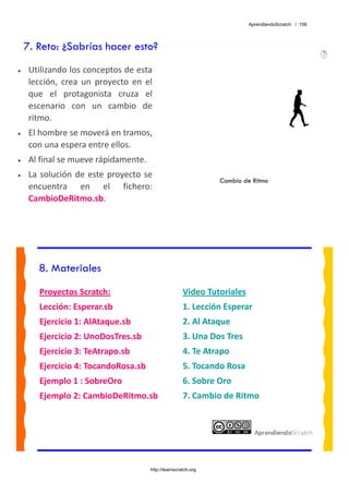 AprendiendoScratch / 158




    7. Reto: ¿Sabrías hacer esto?
•    Utilizando los conceptos de esta 
     lección,  crea  un  proyecto  en  el 
     que  el  protagonista  cruza  el 
     escenario  con  un  cambio  de 
     ritmo. 
•    El hombre se moverá en tramos, 
     con una espera entre ellos. 
•    Al final se mueve rápidamente. 
•    La  solución  de  este  proyecto  se 
                                                                  Cambio de Ritmo
     encuentra  en  el  fichero: 
     CambioDeRitmo.sb.  




        8. Materiales
        Proyectos Scratch:                              Video Tutoriales 
        Lección: Esperar.sb                             1. Lección Esperar 
        Ejercicio 1: AlAtaque.sb                        2. Al Ataque 
        Ejercicio 2: UnoDosTres.sb                      3. Una Dos Tres 
        Ejercicio 3: TeAtrapo.sb                        4. Te Atrapo 
        Ejercicio 4: TocandoRosa.sb                     5. Tocando Rosa 
        Ejemplo 1 : SobreOro                            6. Sobre Oro 
        Ejemplo 2: CambioDeRitmo.sb                     7. Cambio de Ritmo 
         




                                        http://learnscratch.org
 
