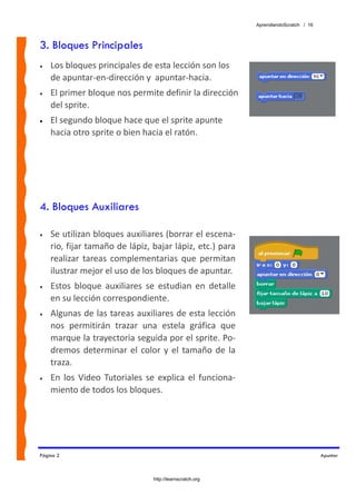 AprendiendoScratch / 16



3. Bloques Principales
•   Los bloques principales de esta lección son los 
    de apuntar‐en‐dirección y  apuntar‐hacia.  
•   El primer bloque nos permite definir la dirección 
    del sprite. 
•   El segundo bloque hace que el sprite apunte 
    hacia otro sprite o bien hacia el ratón.




4. Bloques Auxiliares

•   Se utilizan bloques auxiliares (borrar el escena‐
    rio, fijar tamaño de lápiz, bajar lápiz, etc.) para 
    realizar  tareas  complementarias  que  permitan 
    ilustrar mejor el uso de los bloques de apuntar. 
•   Estos  bloque  auxiliares  se  estudian  en  detalle 
    en su lección correspondiente. 
•   Algunas de las tareas auxiliares de esta lección 
    nos  permitirán  trazar  una  estela  gráfica  que 
    marque la trayectoria seguida por el sprite. Po‐
    dremos  determinar  el  color  y  el  tamaño  de  la 
    traza. 
•   En  los  Video  Tutoriales  se  explica  el  funciona‐
    miento de todos los bloques. 
 
 


Página 2                                                                               Apuntar



                                  http://learnscratch.org
 