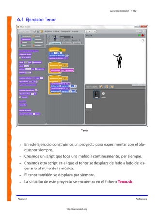 AprendiendoScratch / 162



6.1 Ejercicio: Tenor




                                              Tenor



 •   En este Ejercicio construimos un proyecto para experimentar con el blo‐
     que por siempre. 
 •   Creamos un script que toca una melodía continuamente, por siempre. 
 •   Creamos otro script en el que el tenor se desplaza de lado a lado del es‐
     cenario al ritmo de la música.  
 •   El tenor también se desplaza por siempre. 
 •   La solución de este proyecto se encuentra en el fichero Tenor.sb.  


Página 4                                                                        Por Siempre



                              http://learnscratch.org
 