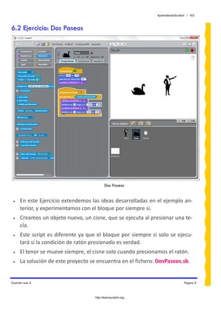 AprendiendoScratch / 163



6.2 Ejercicio: Dos Paseos




                                           Dos Paseos


 •   En este Ejercicio extendemos las ideas desarrolladas en el ejemplo an‐
     terior, y experimentamos con el bloque por siempre si.  
 •   Creamos un objeto nuevo, un cisne, que se ejecuta al presionar una te‐
     cla. 
 •   Este script es diferente ya que el bloque por siempre si solo se ejecu‐
     tará si la condición de ratón presionado es verdad. 
 •   El tenor se mueve siempre, el cisne solo cuando presionamos el ratón. 
 •   La solución de este proyecto se encuentra en el fichero: DosPaseos.sb.  


Control—Lec.3                                                                  Página 5



                                    http://learnscratch.org
 
