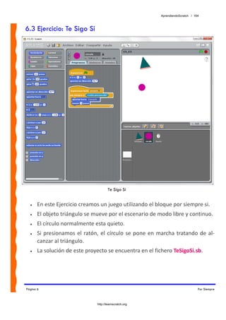 AprendiendoScratch / 164



6.3 Ejercicio: Te Sigo Si




                                          Te Sigo Si


  •    En este Ejercicio creamos un juego utilizando el bloque por siempre si.  
  •    El objeto triángulo se mueve por el escenario de modo libre y continuo. 
  •    El círculo normalmente esta quieto. 
  •    Si  presionamos  el  ratón,  el  círculo  se  pone  en  marcha  tratando  de  al‐
       canzar al triángulo. 
  •    La solución de este proyecto se encuentra en el fichero TeSigoSi.sb.  




Página 6                                                                              Por Siempre



                                  http://learnscratch.org
 