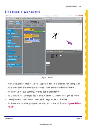 AprendiendoScratch / 165



6.4 Ejercicio: Sigue Adelante




                                          Sigue Adelante


 •   En este Ejercicio creamos otro juego utilizando el bloque por siempre si. 
 •   La patinadora inicialmente está en el lado izquierdo del escenario. 
 •   El avión se mueve continuamente por el escenario. 
 •   La patinadora tiene que llegar al lado derecho sin ser vista por el avión. 
 •   Solo puede moverse cuando el avión vaya hacia la derecha. 
 •   La  solución  de  este  proyecto  se  encuentra  en  el  fichero  SigueAdelan‐
     te.sb.  



Control—Lec.3                                                                      Página 7



                                      http://learnscratch.org
 