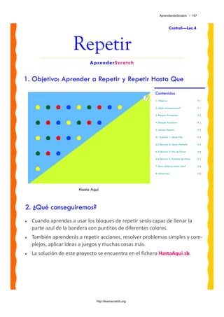 AprendiendoScratch / 167



                                                                        Control—Lec.4



                      Repetir
                             AprenderScratch


1. Objetivo: Aprender a Repetir y Repetir Hasta Que
                                                          Contenidos
                                                          1. Objetivo                           P.1

                                                          2. ¿Qué conseguiremos?                P.1

                                                          3. Bloques Principales                P.2

                                                          4. Bloques Auxiliares                 P.2

                                                          5. Lección: Repetir                   P.3

                                                          6.1 Ejercicio 1: Llenar Fila          P.4

                                                          6.2 Ejercicio 2: Llenar Pantalla      P.5

                                                          6.3 Ejercicio 3: Fila de Flores       P.6

                                                          6.4 Ejercicio 4: Pantalla de Flores   P.7

                                                          7. Reto: ¿Sabrías hacer esto?         P.8

                                                          8. Materiales                         P.8




                        Hasta Aquí



2. ¿Qué conseguiremos?
•   Cuando aprendas a usar los bloques de repetir serás capaz de llenar la 
    parte azul de la bandera con puntitos de diferentes colores.  
•   También aprenderás a repetir acciones, resolver problemas simples y com‐
    plejos, aplicar ideas a juegos y muchas cosas más.
•   La solución de este proyecto se encuentra en el fichero HastaAqui.sb. 




                                http://learnscratch.org
 