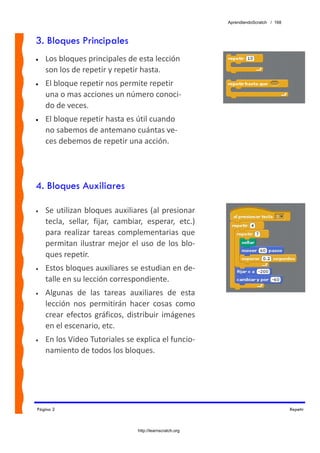 AprendiendoScratch / 168



3. Bloques Principales
•   Los bloques principales de esta lección 
    son los de repetir y repetir hasta.
•   El bloque repetir nos permite repetir 
    una o mas acciones un número conoci‐
    do de veces.
•   El bloque repetir hasta es útil cuando 
    no sabemos de antemano cuántas ve‐
    ces debemos de repetir una acción.




4. Bloques Auxiliares

•   Se utilizan bloques auxiliares (al presionar 
    tecla,  sellar,  fijar,  cambiar,  esperar,  etc.) 
    para  realizar  tareas  complementarias  que 
    permitan  ilustrar  mejor  el  uso  de  los  blo‐
    ques repetir. 
•   Estos bloques auxiliares se estudian en de‐
    talle en su lección correspondiente. 
•   Algunas  de  las  tareas  auxiliares  de  esta 
    lección  nos  permitirán  hacer  cosas  como 
    crear  efectos  gráficos,  distribuir  imágenes 
    en el escenario, etc. 
•   En los Video Tutoriales se explica el funcio‐
    namiento de todos los bloques. 




Página 2                                                                                Repetir



                                   http://learnscratch.org
 