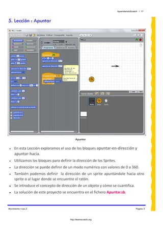 AprendiendoScratch / 17



5. Lección : Apuntar




                                              Apuntar
 
•    En esta Lección exploramos el uso de los bloques apuntar‐en‐dirección y  
     apuntar‐hacia.  
•    Utilizamos los bloques para definir la dirección de los Sprites.  
•    La dirección se puede definir de un modo numérico con valores de 0 a 360. 
•    También  podemos  definir    la  dirección  de  un  sprite  apuntándole  hacia  otro 
     sprite o al lugar donde se encuentre el ratón. 
•    Se introduce el concepto de dirección de un objeto y cómo se cuantifica.  
•    La solución de este proyecto se encuentra en el fichero Apuntar.sb.  


Movimiento—Lec.2                                                                       Página 3



                                         http://learnscratch.org
 