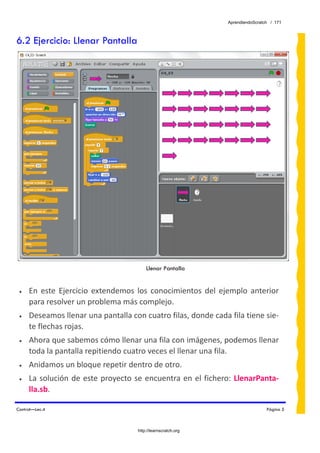 AprendiendoScratch / 171



6.2 Ejercicio: Llenar Pantalla




                                           Llenar Pantalla


 •   En  este  Ejercicio  extendemos  los  conocimientos  del  ejemplo  anterior 
     para resolver un problema más complejo. 
 •   Deseamos llenar una pantalla con cuatro filas, donde cada fila tiene sie‐
     te flechas rojas. 
 •   Ahora que sabemos cómo llenar una fila con imágenes, podemos llenar 
     toda la pantalla repitiendo cuatro veces el llenar una fila. 
 •   Anidamos un bloque repetir dentro de otro. 
 •   La  solución  de  este  proyecto  se  encuentra  en  el  fichero:  LlenarPanta‐
     lla.sb.  

Control—Lec.4                                                                       Página 5



                                       http://learnscratch.org
 