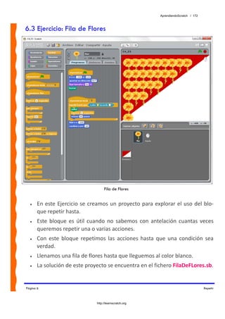 AprendiendoScratch / 172



6.3 Ejercicio: Fila de Flores




                                      Fila de Flores


  •    En  este  Ejercicio  se  creamos un  proyecto  para  explorar el  uso del blo‐
       que repetir hasta. 
  •    Este  bloque  es  útil  cuando  no  sabemos  con  antelación  cuantas  veces 
       queremos repetir una o varias acciones. 
  •    Con  este  bloque  repetimos  las  acciones  hasta  que  una  condición  sea 
       verdad. 
  •    Llenamos una fila de flores hasta que lleguemos al color blanco. 
  •    La solución de este proyecto se encuentra en el fichero FilaDeFLores.sb.  


Página 6                                                                                Repetir



                                 http://learnscratch.org
 