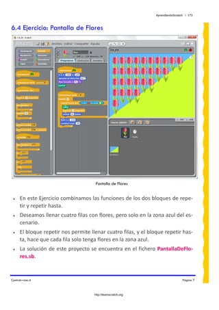 AprendiendoScratch / 173



6.4 Ejercicio: Pantalla de Flores




                                     Pantalla de Flores


 •   En este Ejercicio combinamos las funciones de los dos bloques de repe‐
     tir y repetir hasta. 
 •   Deseamos llenar cuatro filas con flores, pero solo en la zona azul del es‐
     cenario. 
 •   El bloque repetir nos permite llenar cuatro filas, y el bloque repetir has‐
     ta, hace que cada fila solo tenga flores en la zona azul. 
 •   La solución de este proyecto se encuentra en el fichero PantallaDeFlo‐
     res.sb.  


Control—Lec.4                                                                    Página 7



                                     http://learnscratch.org
 