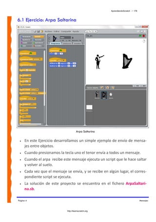 AprendiendoScratch / 178



6.1 Ejercicio: Arpa Saltarina




                                         Arpa Saltarina

 •   En este Ejercicio desarrollamos un simple ejemplo de envío de mensa‐
     jes entre objetos. 
 •   Cuando presionamos la tecla uno el tenor envía a todos un mensaje. 
 •   Cuando el arpa  recibe este mensaje ejecuta un script que le hace saltar 
     y volver al suelo. 
 •   Cada vez que el mensaje se envía, y se recibe en algún lugar, el corres‐
     pondiente script se ejecuta. 
 •   La  solución  de  este  proyecto  se  encuentra  en  el  fichero  ArpaSaltari‐
     na.sb.  

Página 4                                                                               Mensajes



                                http://learnscratch.org
 