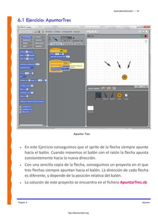 AprendiendoScratch / 18



6.1 Ejercicio: ApuntarTres




                                    Apuntar Tres



 •   En este Ejercicio conseguimos que el sprite de la flecha siempre apunte 
     hacia el balón. Cuando movemos el balón con el ratón la flecha apunta 
     constantemente hacia la nueva dirección. 
 •   Con una sencilla copia de la flecha, conseguimos un proyecto en el que 
     tres flechas siempre apuntan hacia el balón. La dirección de cada flecha 
     es diferente, y depende de la posición relativa del balón. 
 •   La solución de este proyecto se encuentra en el fichero ApuntarTres.sb.  



Página 4                                                                           Apuntar



                              http://learnscratch.org
 