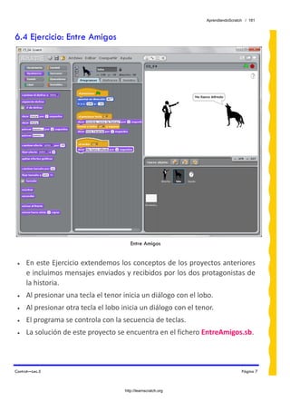 AprendiendoScratch / 181



6.4 Ejercicio: Entre Amigos




                                         Entre Amigos


 •   En este Ejercicio extendemos los conceptos de los proyectos anteriores 
     e incluimos mensajes enviados y recibidos por los dos protagonistas de 
     la historia. 
 •   Al presionar una tecla el tenor inicia un diálogo con el lobo. 
 •   Al presionar otra tecla el lobo inicia un diálogo con el tenor. 
 •   El programa se controla con la secuencia de teclas. 
 •   La solución de este proyecto se encuentra en el fichero EntreAmigos.sb.  



Control—Lec.5                                                                      Página 7



                                      http://learnscratch.org
 