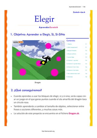 AprendiendoScratch / 183



                                                                            Control—Lec.6



                         Elegir
                              AprenderScratch


1. Objetivo: Aprender a Elegir, Si, Si-SiNo
                                                            Contenidos
                                                            1. Objetivo                      P.1

                                                            2. ¿Qué conseguiremos?           P.1

                                                            3. Bloques Principales           P.2

                                                            4. Bloques Auxiliares            P.2

                                                            5. Lección: Elegir               P.3

                                                            6.1 Ejercicio 1: Lupa Más        P.4

                                                            6.2 Ejercicio 2: Lup Más Menos   P.5

                                                            6.3 Ejercicio 3: Azul y Rosa     P.6

                                                            6.4 Ejercicio 4: Dos Hadas       P.7

                                                            7. Reto: ¿Sabrías hacer esto?    P.8

                                                            8. Materiales                    P.8




                         Dragón



2. ¿Qué conseguiremos?
•   Cuando aprendas a usar los bloques de elegir, si y si‐sino, serás capaz cre‐
    ar un juego en el que ganas puntos cuando el ala amarilla del dragón toca 
    un círculo rosa. 
•   También aprenderás a cambiar el tamaño de objetos, seleccionar entre 
    frases o acciones diferentes, y muchas cosas más.
•   La solución de este proyecto se encuentra en el fichero Dragon.sb. 




                                  http://learnscratch.org
 