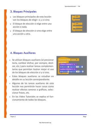 AprendiendoScratch / 184



3. Bloques Principales
•      Los bloques principales de esta lección 
       son los bloques de elegir: si, y si‐sino.
•      El bloque de elección si elige entre una 
       acción o nada.
•      El bloque de elección si‐sino elige entre 
       una acción u otra.




4. Bloques Auxiliares

•     Se utilizan bloques auxiliares (al presionar 
      tecla, cambiar disfraz, por siempre, desli‐
      zar, etc.) para realizar tareas complemen‐
      tarias  que  permitan  ilustrar  mejor  el  uso 
      de los bloques de elección si y si‐sino. 
•     Estos  bloques  auxiliares  se  estudian  en 
      detalle en su lección correspondiente. 
•     Algunas  de  las  tareas  auxiliares  de  esta 
      lección nos permitirán hacer cosas como 
      realizar efectos sonoros o gráficos, selec‐
      cionar frases, etc. 
•     En  los  Video  Tutoriales  se  explica  el  fun‐
      cionamiento de todos los bloques. 




    Página 2                                                                              Elegir



                                     http://learnscratch.org
 