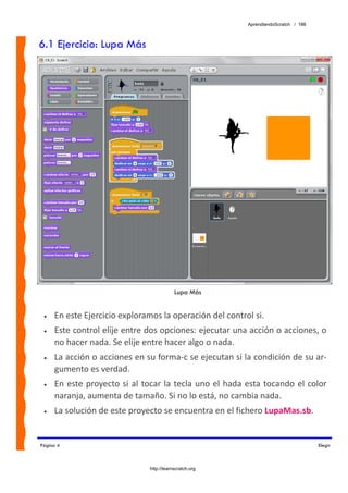 AprendiendoScratch / 186



6.1 Ejercicio: Lupa Más




                                              Lupa Más


 •   En este Ejercicio exploramos la operación del control si.  
 •   Este control elije entre dos opciones: ejecutar una acción o acciones, o 
     no hacer nada. Se elije entre hacer algo o nada. 
 •   La acción o acciones en su forma‐c se ejecutan si la condición de su ar‐
     gumento es verdad. 
 •   En  este  proyecto  si  al  tocar  la  tecla  uno  el hada  esta  tocando  el  color 
     naranja, aumenta de tamaño. Si no lo está, no cambia nada. 
 •   La solución de este proyecto se encuentra en el fichero LupaMas.sb.  


Página 4                                                                                   Elegir



                                  http://learnscratch.org
 