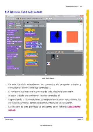 AprendiendoScratch / 187



6.2 Ejercicio: Lupa Más Menos




                                         Lupa Más Menos


 •   En  este  Ejercicio  extendemos  los  conceptos  del  proyecto  anterior  y 
     combinamos el efecto de dos controles si. 
 •   El hada se desplaza continuamente de lado a lado del escenario. 
 •   Al tocar la tecla uno activamos los dos controles  si. 
 •   Dependiendo si las condiciones correspondientes sean verdad o no, los 
     efectos de aumentar tamaño o disminuir tamaño se ejecutarán. 
 •   La solución de este proyecto se encuentra en el fichero: LupaMasMe‐
     nos.sb.  


Control—Lec.6                                                                     Página 5



                                      http://learnscratch.org
 