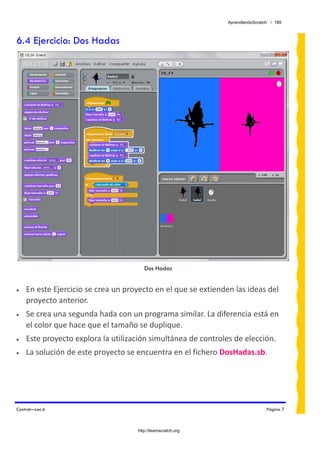 AprendiendoScratch / 189



6.4 Ejercicio: Dos Hadas




                                       Dos Hadas


•   En este Ejercicio se crea un proyecto en el que se extienden las ideas del 
    proyecto anterior. 
•   Se crea una segunda hada con un programa similar. La diferencia está en 
    el color que hace que el tamaño se duplique. 
•   Este proyecto explora la utilización simultánea de controles de elección. 
•   La solución de este proyecto se encuentra en el fichero DosHadas.sb.  




Control—Lec.6                                                                   Página 7



                                    http://learnscratch.org
 