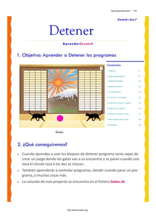 AprendiendoScratch / 191



                                                                           Control—Lec.7



                    Detener
                             AprenderScratch


1. Objetivo: Aprender a Detener los programas
                                                           Contenidos
                                                           1. Objetivo                        P.1

                                                           2. ¿Qué conseguiremos?             P.1

                                                           3. Bloques Principales             P.2

                                                           4. Bloques Auxiliares              P.2

                                                           5. Lección: Detener                P.3

                                                           6.1 Ejercicio 1: Al Caballo        P.4

                                                           6.2 Ejercicio 2: Pared y Caballo   P.5

                                                           6.3 Ejercicio 3: Contacto          P.6

                                                           6.4 Ejercicio 4: Chica o Pared     P.7

                                                           7. Reto: ¿Sabrías hacer esto?      P.8

                                                           8. Materiales                      P.8



                         Gatos



2. ¿Qué conseguiremos?
•   Cuando aprendas a usar los bloques de detener programa serás capaz de 
    crear un juego donde los gatos van a su encuentro y se paran cuando uno 
    toca el círculo rosa o los dos se chocan. 
•   También aprenderás a controlar programas, decidir cuando parar un pro‐
    grama, y muchas cosas más.
•   La solución de este proyecto se encuentra en el fichero Gatos.sb. 




                                 http://learnscratch.org
 
