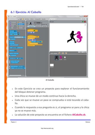 AprendiendoScratch / 194



6.1 Ejercicio: Al Caballo




                                        Al Caballo



 •   En  este  Ejercicio  se  crea  un  proyecto  para  explorar  el  funcionamiento 
     del bloque detener programa. 
 •   Una chica se mueve de un modo continuo hacia la derecha. 
 •   Cada vez que se mueve un paso se comprueba si está tocando al caba‐
     llo. 
 •   Cuando la respuesta a esa pregunta es si, el programa se para y la chica 
     ya no se mueve más. 
 •   La solución de este proyecto se encuentra en el fichero AlCaballo.sb.  

Página 4                                                                                Detener



                                http://learnscratch.org
 