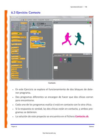 AprendiendoScratch / 196



6.3 Ejercicio: Contacto




                                        Contacto


 •   En este Ejercicio se explora el funcionamiento de dos bloques de dete‐
     ner programa. 
 •   Dos programas  diferentes se encargan de hacer que dos  chicas corran 
     para encontrarse. 
 •   Cada uno de los programas evalúa si está en contacto con la otra chica.  
 •   Si la respuesta es verdad, las dos chicas están en contacto, y ambos pro‐
     gramas se detienen. 
 •   La solución de este proyecto se encuentra en el fichero Contacto.sb.  


Página 6                                                                           Detener



                              http://learnscratch.org
 