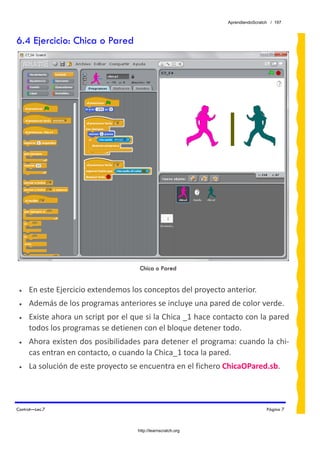 AprendiendoScratch / 197



6.4 Ejercicio: Chica o Pared




                                     Chica o Pared


 •   En este Ejercicio extendemos los conceptos del proyecto anterior. 
 •   Además de los programas anteriores se incluye una pared de color verde. 
 •   Existe ahora un script por el que si la Chica _1 hace contacto con la pared 
     todos los programas se detienen con el bloque detener todo. 
 •   Ahora existen dos posibilidades para detener el programa: cuando la chi‐
     cas entran en contacto, o cuando la Chica_1 toca la pared. 
 •   La solución de este proyecto se encuentra en el fichero ChicaOPared.sb.  



Control—Lec.7                                                                  Página 7



                                    http://learnscratch.org
 