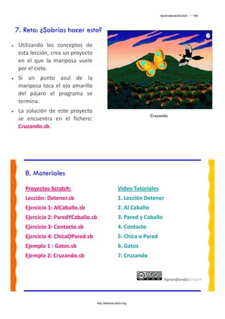 AprendiendoScratch / 198




    7. Reto: ¿Sabrías hacer esto?
•    Utilizando  los  conceptos  de 
     esta lección, crea un proyecto 
     en  el  que  la  mariposa  vuele 
     por el cielo. 
•    Si  un  punto  azul  de  la 
     mariposa  toca  el  ojo  amarillo 
     del  pájaro  el  programa  se 
     termina. 
•    La  solución  de  este  proyecto 
                                                                         Cruzando
     se  encuentra  en  el  fichero: 
     Cruzando.sb.  




        8. Materiales
        Proyectos Scratch:                                Video Tutoriales 
        Lección: Detener.sb                               1. Lección Detener 
        Ejercicio 1: AlCaballo.sb                         2. Al Caballo 
        Ejercicio 2: ParedYCaballo.sb                     3. Pared y Caballo 
        Ejercicio 3: Contacto.sb                          4. Contacto 
        Ejercicio 4: ChicaOPared.sb                       5. Chica o Pared 
        Ejemplo 1 : Gatos.sb                              6. Gatos 
        Ejemplo 2: Cruzando.sb                            7. Cruzando 
         




                                          http://learnscratch.org
 