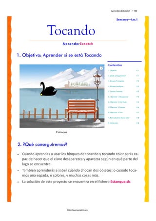 AprendiendoScratch / 199



                                                                      Sensores—Lec.1



                   Tocando
                             AprenderScratch


1. Objetivo: Aprender si se está Tocando
                                                          Contenidos
                                                          1. Objetivo                     P.1

                                                          2. ¿Qué conseguiremos?          P.1

                                                          3. Bloques Principales          P.2

                                                          4. Bloques Auxiliares           P.2

                                                          5. Lección: Tocando             P.3

                                                          6.1 Ejercicio 1: Desaparece     P.4

                                                          6.2 Ejercicio 2: Ala Hada       P.5

                                                          6.3 Ejercicio 3: Espada         P.6

                                                          6.4 Ejercicio 4: Gris           P.7

                                                          7. Reto: ¿Sabrías hacer esto?   P.8

                                                          8. Materiales                   P.8




                         Estanque



2. ?Qué conseguiremos?
•   Cuando aprendas a usar los bloques de tocando y tocando color serás ca‐
    paz de hacer que el cisne desaparezca y aparezca según en qué parte del 
    lago se encuentre. 
•   También aprenderás a saber cuándo chocan dos objetos, o cuándo toca‐
    mos una espada, o colores, y muchas cosas más.
•   La solución de este proyecto se encuentra en el fichero Estanque.sb. 




                                http://learnscratch.org
 
