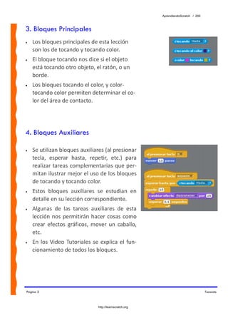 AprendiendoScratch / 200



3. Bloques Principales
•   Los bloques principales de esta lección 
    son los de tocando y tocando color. 
•   El bloque tocando nos dice si el objeto 
    está tocando otro objeto, el ratón, o un 
    borde. 
•   Los bloques tocando el color, y color‐
    tocando color permiten determinar el co‐
    lor del área de contacto.




4. Bloques Auxiliares

•   Se utilizan bloques auxiliares (al presionar 
    tecla,  esperar  hasta,  repetir,  etc.)  para 
    realizar tareas complementarias que per‐
    mitan ilustrar mejor el uso de los bloques 
    de tocando y tocando color. 
•   Estos  bloques  auxiliares  se  estudian  en 
    detalle en su lección correspondiente. 
•   Algunas  de  las  tareas  auxiliares  de  esta 
    lección  nos  permitirán  hacer  cosas  como 
    crear  efectos  gráficos,  mover  un  caballo, 
    etc. 
•   En  los  Video  Tutoriales  se  explica  el  fun‐
    cionamiento de todos los bloques. 




Página 2                                                                                Tocando



                                   http://learnscratch.org
 