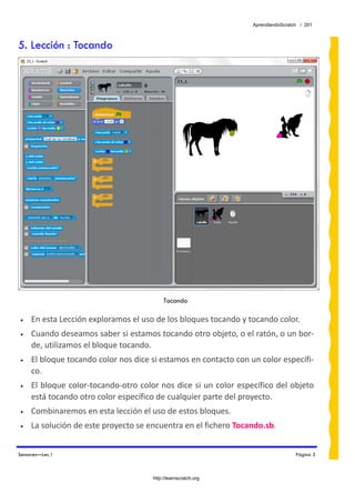 AprendiendoScratch / 201



5. Lección : Tocando




                                           Tocando
 
•    En esta Lección exploramos el uso de los bloques tocando y tocando color. 
•    Cuando deseamos saber si estamos tocando otro objeto, o el ratón, o un bor‐
     de, utilizamos el bloque tocando. 
•    El bloque tocando color nos dice si estamos en contacto con un color específi‐
     co. 
•    El bloque color‐tocando‐otro color nos dice si un color específico del objeto 
     está tocando otro color específico de cualquier parte del proyecto. 
•    Combinaremos en esta lección el uso de estos bloques. 
•    La solución de este proyecto se encuentra en el fichero Tocando.sb.  


Sensores—Lec.1                                                                     Página 3



                                      http://learnscratch.org
 