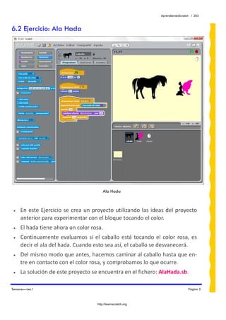 AprendiendoScratch / 203



6.2 Ejercicio: Ala Hada




                                            Ala Hada



 •   En  este  Ejercicio  se  crea  un  proyecto  utilizando  las  ideas  del  proyecto 
     anterior para experimentar con el bloque tocando el color. 
 •   El hada tiene ahora un color rosa. 
 •   Continuamente  evaluamos  si  el  caballo  está  tocando  el  color  rosa,  es 
     decir el ala del hada. Cuando esto sea así, el caballo se desvanecerá. 
 •   Del mismo modo que antes, hacemos caminar al caballo hasta que en‐
     tre en contacto con el color rosa, y comprobamos lo que ocurre. 
 •   La solución de este proyecto se encuentra en el fichero: AlaHada.sb.  

Sensores—Lec.1                                                                         Página 5



                                        http://learnscratch.org
 