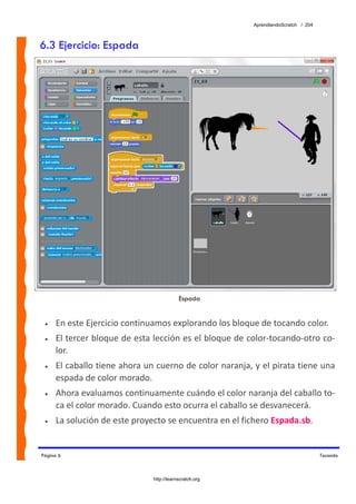 AprendiendoScratch / 204



6.3 Ejercicio: Espada




                                          Espada


 •   En este Ejercicio continuamos explorando los bloque de tocando color. 
 •   El tercer bloque de esta lección es el bloque de color‐tocando‐otro co‐
     lor. 
 •   El caballo tiene ahora un cuerno de color naranja, y el pirata tiene una 
     espada de color morado. 
 •   Ahora evaluamos continuamente cuándo el color naranja del caballo to‐
     ca el color morado. Cuando esto ocurra el caballo se desvanecerá. 
 •   La solución de este proyecto se encuentra en el fichero Espada.sb.  


Página 6                                                                           Tocando



                              http://learnscratch.org
 