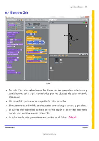 AprendiendoScratch / 205



6.4 Ejercicio: Gris




                                             Gris


 •   En  este  Ejercicio  extendemos  las  ideas  de  los  proyectos  anteriores  y 
     combinamos  dos  scripts  controlados  por  los  bloques  de  color  tocando 
     otro color. 
 •   Un esqueleto patina sobre un patín de color amarillo.  
 •   El escenario esta dividido en dos partes con color gris oscuro y gris claro. 
 •   El  cuerpo  del  esqueleto  cambia  de  forma  según  el  color  del  escenario 
     donde se encuentre en ese momento. 
 •   La solución de este proyecto se encuentra en el fichero Gris.sb.  


Sensores—Lec.1                                                                      Página 7



                                       http://learnscratch.org
 