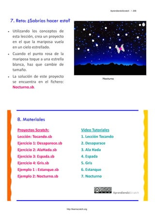 AprendiendoScratch / 206




    7. Reto: ¿Sabrías hacer esto?
•    Utilizando  los  conceptos  de 
     esta lección, crea un proyecto 
     en  el  que  la  mariposa  vuela 
     en un cielo estrellado. 
•    Cuando  el  punto  rosa  de  la 
     mariposa toque a una estrella 
     blanca,  haz  que  cambie  de 
     tamaño. 
•    La  solución  de  este  proyecto                                   Nocturno
     se  encuentra  en  el  fichero: 
     Nocturno.sb.  




       8. Materiales
        Proyectos Scratch:                               Video Tutoriales 
        Lección: Tocando.sb                              1. Lección Tocando 
        Ejercicio 1: Desaparece.sb                       2. Desaparace 
        Ejercicio 2: AlaHada.sb                          3. Ala Hada 
        Ejercicio 3: Espada.sb                           4. Espada 
        Ejercicio 4: Gris.sb                             5. Gris 
        Ejemplo 1 : Estanque.sb                          6. Estanque 
        Ejemplo 2: Nocturno.sb                           7. Nocturno 
         




                                         http://learnscratch.org
 