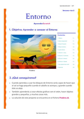 AprendiendoScratch / 207



                                                                          Sensores—Lec.2



                    Entorno
                             AprenderScratch


1. Objetivo: Aprender a conocer el Entorno
                                                            Contenidos
                                                            1. Objetivo                     P.1

                                                            2. ¿Qué conseguiremos?          P.1

                                                            3. Bloques Principales          P.2

                                                            4. Bloques Auxiliares           P.2

                                                            5. Lección: Entorno             P.3

                                                            6.1 Ejercicio 1: Zonas          P.4

                                                            6.2 Ejercicio 2: Cuadrantes     P.5

                                                            6.3 Ejercicio 3: Distancia      P.6

                                                            6.4 Ejercicio 4: Gigante        P.7

                                                            7. Reto: ¿Sabrías hacer esto?   P.8

                                                            8. Materiales                   P.8


                        Pradera



2. ¿Qué conseguiremos?
•   Cuando aprendas a usar los bloques de Entorno serás capaz de hacer que 
    el sol se haga pequeño cuando el caballo se acerque, y grande cuando 
    éste se aleje.  
•   También aprenderás a crear efectos graficos con el ratón, hacer objetos 
    grandes y pequeños, y muchas cosas más.
•   La solución de este proyecto se encuentra en el fichero Pradera.sb. 




                                  http://learnscratch.org
 