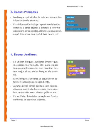 AprendiendoScratch / 208



3. Bloques Principales
•      Los bloques principales de esta lección nos dan 
       información del entorno. 
•      Esta información incluye la posición del ratón, 
       distancia a otros objetos o al ratón, o informa‐
       ción sobre otros objetos, dónde se encuentran, 
       a qué distancia están, qué disfraz tienen, etc. 




4. Bloques Auxiliares

•      Se  utilizan  bloques  auxiliares  (mayor  que, 
       si,  esperar,  fijar  tamaño,  etc.)  para  realizar 
       tareas complementarias que permitan ilus‐
       trar  mejor  el  uso  de  los  bloques  de  entor‐
       no. 
•      Estos bloques auxiliares se estudian en de‐
       talle en su lección correspondiente. 
•      Algunas de las tareas auxiliares de esta lec‐
       ción nos permitirán hacer cosas como cam‐
       biar de tamaño, crear efectos gráficos, etc. 
•      En los Video Tutoriales se explica el funcio‐
       namiento de todos los bloques. 




    Página 2                                                                               Entorno



                                      http://learnscratch.org
 