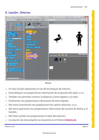 AprendiendoScratch / 209



5. Lección : Entorno




                                           Entorno
 
•    En esta Lección exploramos el uso de los bloques de entorno. 
•    Estos bloques nos proporcionan información de la posición del ratón, x e y. 
•    También nos permiten conocer la distancia a otros objetos o al ratón. 
•    Finalmente nos proporcionan información de otros objetos.  
•    Del menú movimiento nos proporcionan los valores dirección, x e y.  
•    Del menú apariencia nos proporcionan información del número de disfraz y el 
     tamaño. 
•    Del menú sonido nos proporcionan el valor del volumen.  
•    La solución de este proyecto se encuentra en el fichero Entorno.sb.  

Sensores—Lec.2                                                                      Página 3



                                       http://learnscratch.org
 