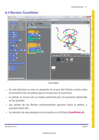 AprendiendoScratch / 21



6.4 Ejercicio: CazaPelota




                                                Caza Pelota


 •   En este Ejercicio se crea un proyecto en el que dos flechas vuelan solas 
     al encuentro de una pelota que se mueve por el escenario. 
 •   La pelota se mueve de un modo autónomo por el escenario rebotando 
     en las paredes. 
 •   Los  sprites  de  las  flechas  continuamente  apuntan  hacia  la  pelota,  y 
     avanzan hacia ella. 
 •   La solución de este proyecto se encuentra en el fichero CazaPelota.sb.  




Movimiento—Lec.2                                                                  Página 7



                                      http://learnscratch.org
 