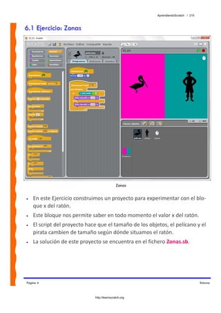 AprendiendoScratch / 210



6.1 Ejercicio: Zonas




                                              Zonas

•   En este Ejercicio construimos un proyecto para experimentar con el blo‐
    que x del ratón. 
•   Este bloque nos permite saber en todo momento el valor x del ratón. 
•   El script del proyecto hace que el tamaño de los objetos, el pelícano y el 
    pirata cambien de tamaño según dónde situamos el ratón. 
•   La solución de este proyecto se encuentra en el fichero Zonas.sb.  




Página 4                                                                            Entorno



                              http://learnscratch.org
 