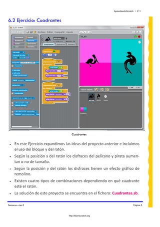 AprendiendoScratch / 211



6.2 Ejercicio: Cuadrantes




                                           Cuadrantes

 •   En este Ejercicio expandimos las ideas del proyecto anterior e incluimos 
     el uso del bloque y del ratón. 
 •   Según la posición x del ratón los disfraces del pelícano y pirata aumen‐
     tan o no de tamaño. 
 •   Según  la  posición  y  del  ratón  los  disfraces tienen un  efecto  gráfico  de 
     remolino. 
 •   Existen cuatro tipos de combinaciones dependiendo en qué cuadrante 
     esté el ratón. 
 •   La solución de este proyecto se encuentra en el fichero: Cuadrantes.sb.  

Sensores—Lec.2                                                                        Página 5



                                        http://learnscratch.org
 