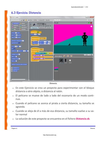 AprendiendoScratch / 212



6.3 Ejercicio: Distancia




                                            Distancia

 •   En este Ejercicio se crea un proyecto para experimentar con el bloque 
     distancia a otro objeto, o distancia al ratón. 
 •   El  pelícano  se  mueve  de  lado  a  lado  del  escenario  de  un  modo  conti‐
     nuo. 
 •   Cuando el pelícano se acerca al pirata a cierta distancia, su tamaño se 
     agranda. 
 •   Cuando se aleja de él a más de esa distancia, su tamaño vuelve a su va‐
     lor normal 
 •   La solución de este proyecto se encuentra en el fichero Distancia.sb.  


Página 6                                                                                Entorno



                                 http://learnscratch.org
 