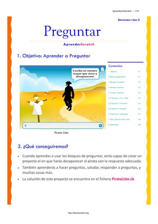 AprendiendoScratch / 215



                                                                           Sensores—Lec.3



                 Preguntar
                               AprenderScratch


1. Objetivo: Aprender a Preguntar
                                                             Contenidos
                                                             1. Objetivo                     P.1

                                                             2.¿Qué conseguiremos?           P.1

                                                             3. Bloques Principales          P.2

                                                             4. Bloques Auxiliares           P.2

                                                             5. Lección: Preguntar           P.3

                                                             6.1 Ejercicio 1: Va y Viene     P.4

                                                             6.2 Ejercicio 2: Corriendo      P.5

                                                             6.3 Ejercicio 3: Pregunta       P.6

                                                             6.4 Ejercicio 4: Obediente      P.7

                                                             7. Reto: ¿Sabrías hacer esto?   P.8

                                                             8. Materiales                   P.8



                        Pirata Listo



2. ¿Qué conseguiremos?
•   Cuando aprendas a usar los bloques de preguntar, serás capaz de crear un 
    proyecto el en que harás desaparecer al pirata con la respuesta adecuada. 
•   También aprenderás a hacer preguntas, saludar, responder a preguntas, y 
    muchas cosas más.
•   La solución de este proyecto se encuentra en el fichero PirataListo.sb. 




                                   http://learnscratch.org
 