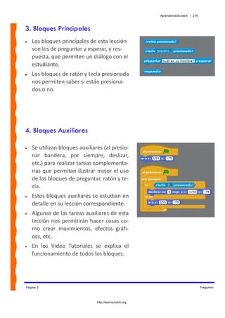 AprendiendoScratch / 216



3. Bloques Principales
•   Los bloques principales de esta lección 
    son los de preguntar y esperar, y res‐
    puesta, que permiten un diálogo con el 
    estudiante.  
•   Los bloques de ratón y tecla presionada 
    nos permiten saber si están presiona‐
    dos o no.




4. Bloques Auxiliares

•   Se utilizan bloques auxiliares (al presio‐
    nar  bandera,  por  siempre,  deslizar, 
    etc.) para realizar tareas complementa‐
    rias que permitan ilustrar mejor el uso 
    de los bloques de preguntar, ratón y te‐
    cla. 
•   Estos bloques auxiliares se estudian en 
    detalle en su lección correspondiente. 
•   Algunas de las tareas auxiliares de esta 
    lección  nos  permitirán  hacer  cosas  co‐
    mo  crear  movimientos,  efectos  gráfi‐
    cos, etc. 
•   En  los  Video  Tutoriales  se  explica  el 
    funcionamiento de todos los bloques. 




Página 2                                                                              Preguntar



                                 http://learnscratch.org
 