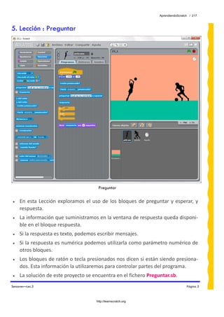 AprendiendoScratch / 217



5. Lección : Preguntar




                                           Preguntar
 
•    En  esta  Lección  exploramos  el  uso  de  los  bloques  de  preguntar  y  esperar,  y 
     respuesta. 
•    La información que suministramos en la ventana de respuesta queda disponi‐
     ble en el bloque respuesta. 
•    Si la respuesta es texto, podemos escribir mensajes. 
•    Si la respuesta es numérica podemos utilizarla como parámetro numérico de 
     otros bloques. 
•    Los bloques de ratón o tecla presionados nos dicen si están siendo presiona‐
     dos. Esta información la utilizaremos para controlar partes del programa. 
•    La solución de este proyecto se encuentra en el fichero Preguntar.sb.  
Sensores—Lec.3                                                                            Página 3



                                          http://learnscratch.org
 