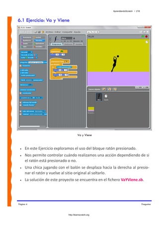 AprendiendoScratch / 218



6.1 Ejercicio: Va y Viene




                                       Va y Viene



 •   En este Ejercicio exploramos el uso del bloque ratón presionado. 
 •   Nos permite controlar cuándo realizamos una acción dependiendo de si 
     el ratón está presionado o no. 
 •   Una chica jugando con el balón se desplaza hacia la derecha al presio‐
     nar el ratón y vuelve al sitio original al soltarlo. 
 •   La solución de este proyecto se encuentra en el fichero VaYViene.sb.  




Página 4                                                                           Preguntar



                              http://learnscratch.org
 