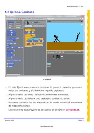 AprendiendoScratch / 219



6.2 Ejercicio: Corriendo




                                          Corriendo



 •   En  este Ejercicio extendemos  las ideas de proyecto  anterior  para con‐
     trolar dos acciones, y añadimos un segundo deportista.  
 •   Al presionar la tecla uno la deportista comienza a moverse. 
 •   Al presionar la tecla dos el otro deportista comienza a correr. 
 •   Podemos controlar los dos deportistas de modo individual, o también 
     de modo simultáneo. 
 •   La solución de este proyecto se encuentra en el fichero: Corriendo.sb.  


Sensores—Lec.3                                                                   Página 5



                                     http://learnscratch.org
 