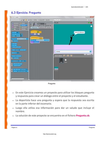 AprendiendoScratch / 220



6.3 Ejercicio: Pregunta




                                        Pregunta



 •   En este Ejercicio creamos un proyecto para utilizar los bloques pregunta 
     y respuesta para crear un diálogo entre el proyecto y el estudiante. 
 •   La deportista hace una pregunta y espera que la respuesta sea escrita 
     en la parte inferior del escenario. 
 •   Luego  ella  utiliza  esa  información  para  dar  un  saludo  que  incluye  el 
     nombre. 
 •   La solución de este proyecto se encuentra en el fichero Pregunta.sb.  



Página 6                                                                                Preguntar



                                http://learnscratch.org
 