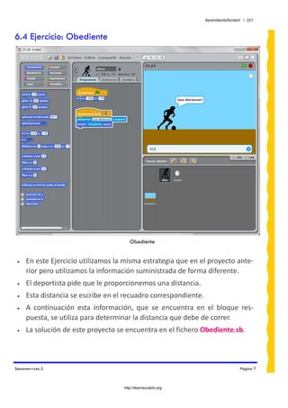 AprendiendoScratch / 221



6.4 Ejercicio: Obediente




                                         Obediente


 •   En este Ejercicio utilizamos la misma estrategia que en el proyecto ante‐
     rior pero utilizamos la información suministrada de forma diferente. 
 •   El deportista pide que le proporcionemos una distancia. 
 •   Esta distancia se escribe en el recuadro correspondiente. 
 •   A  continuación  esta  información,  que  se  encuentra  en  el  bloque  res‐
     puesta, se utiliza para determinar la distancia que debe de correr. 
 •   La solución de este proyecto se encuentra en el fichero Obediente.sb.  



Sensores—Lec.3                                                                    Página 7



                                      http://learnscratch.org
 