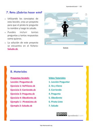 AprendiendoScratch / 222




    7. Reto: ¿Sabrías hacer esto?
•    Utilizando  los  conceptos  de 
     esta lección, crea un proyecto 
     para que el pirata te pregunte 
     tu nombre y luego te salude. 
•    Puedes  incluir  tantas 
     preguntas y tantas respuestas 
     como quieras. 
•    La  solución  de  este  proyecto 
     se  encuentra  en  el  fichero: 
                                                                          Saludo
     Saludo.sb.  




       8. Materiales
        Proyectos Scratch:                               Video Tutoriales 
        Lección: Preguntar.sb                            1. Lección Preguntar 
        Ejercicio 1: VaYViene.sb                         2. Va y Viene 
        Ejercicio 2: Corriendo.sb                        3. Corriendo 
        Ejercicio 3: Pregunta.sb                         4. Pregunta 
        Ejercicio 4: Obediente.sb                        5. Obediente 
        Ejemplo 1 : PirataListo.sb                       6. Pirata Listo 
        Ejemplo 2: Saludo.sb                             7. Saludo 
         




                                         http://learnscratch.org
 